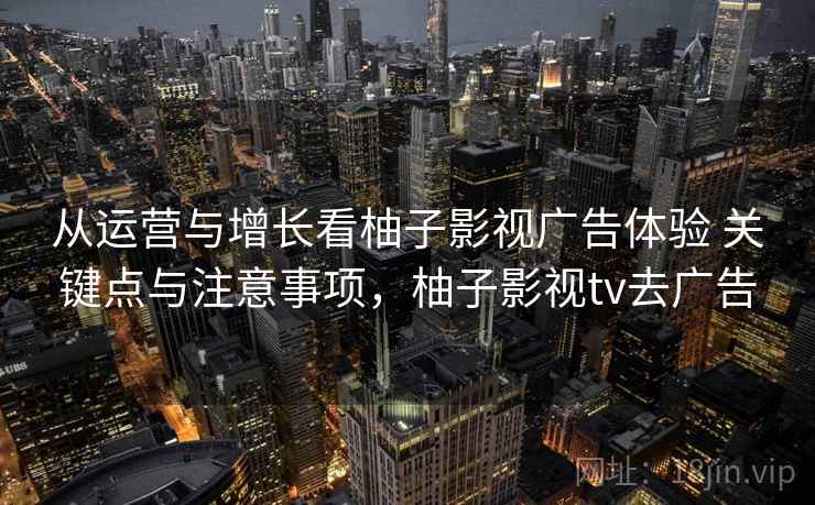 从运营与增长看柚子影视广告体验 关键点与注意事项，柚子影视tv去广告