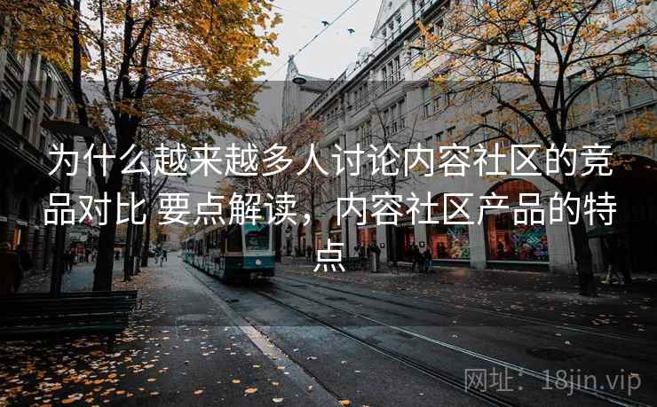 为什么越来越多人讨论内容社区的竞品对比 要点解读，内容社区产品的特点