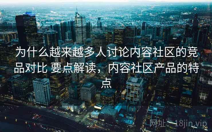 为什么越来越多人讨论内容社区的竞品对比 要点解读,内容社区产品的特点 为什么越来越多人讨论内容社区的竞品对比 要点解读,内容社区产品的特点