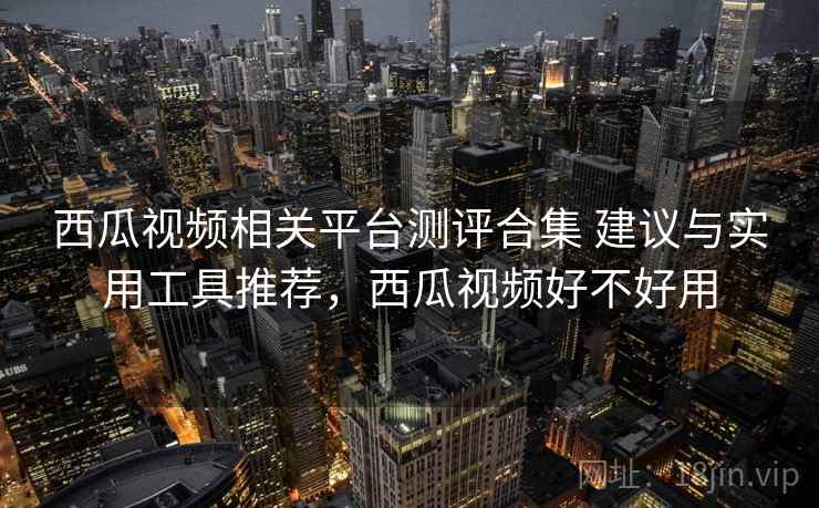 西瓜视频相关平台测评合集 建议与实用工具推荐，西瓜视频好不好用