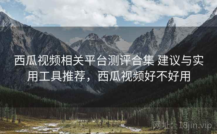 西瓜视频相关平台测评合集 建议与实用工具推荐，西瓜视频好不好用